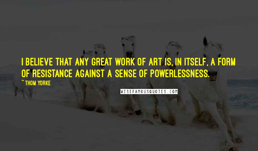 Thom Yorke Quotes: I believe that any great work of art is, in itself, a form of resistance against a sense of powerlessness.