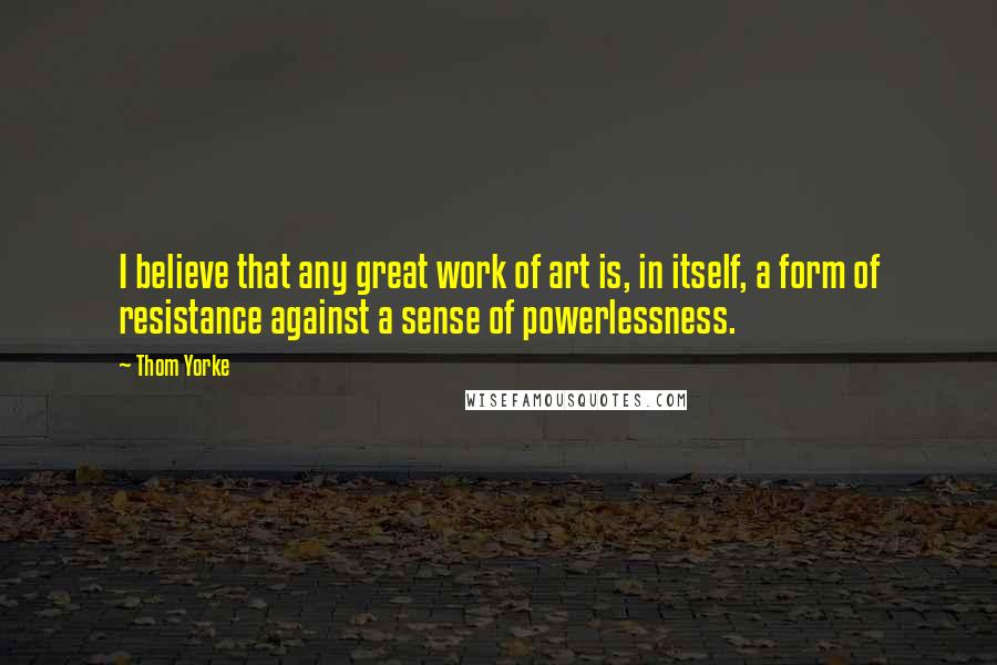 Thom Yorke Quotes: I believe that any great work of art is, in itself, a form of resistance against a sense of powerlessness.