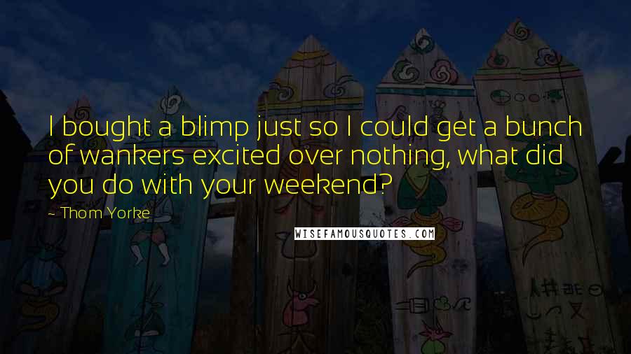 Thom Yorke Quotes: I bought a blimp just so I could get a bunch of wankers excited over nothing, what did you do with your weekend?