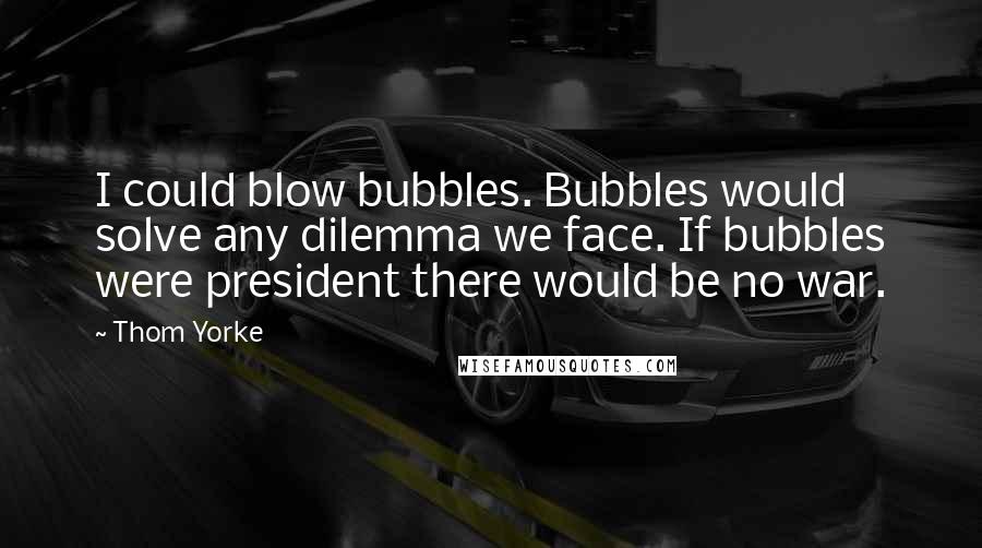 Thom Yorke Quotes: I could blow bubbles. Bubbles would solve any dilemma we face. If bubbles were president there would be no war.