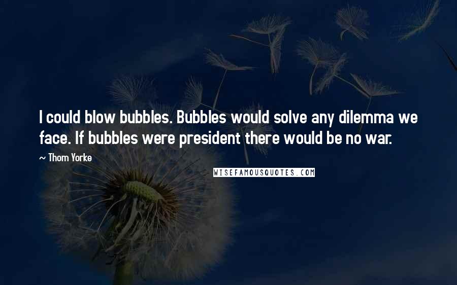 Thom Yorke Quotes: I could blow bubbles. Bubbles would solve any dilemma we face. If bubbles were president there would be no war.