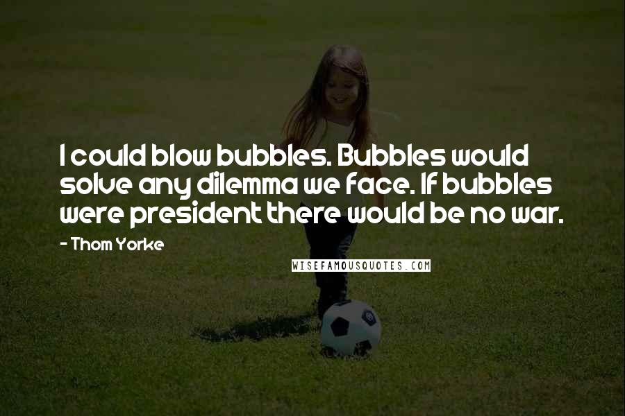 Thom Yorke Quotes: I could blow bubbles. Bubbles would solve any dilemma we face. If bubbles were president there would be no war.