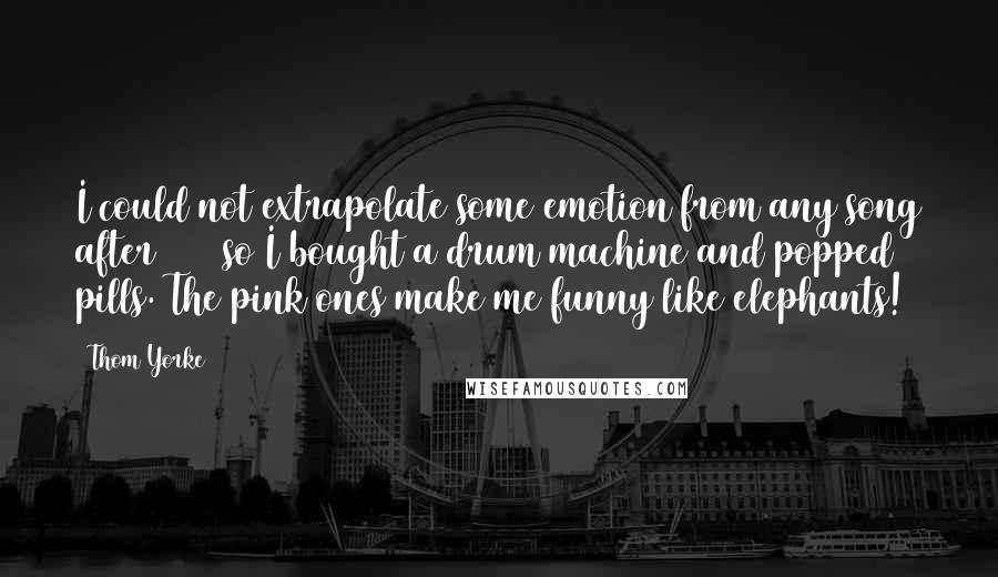 Thom Yorke Quotes: I could not extrapolate some emotion from any song after 1997 so I bought a drum machine and popped pills. The pink ones make me funny like elephants!