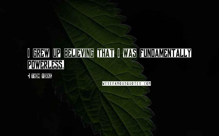 Thom Yorke Quotes: I grew up believing that I was fundamentally powerless.