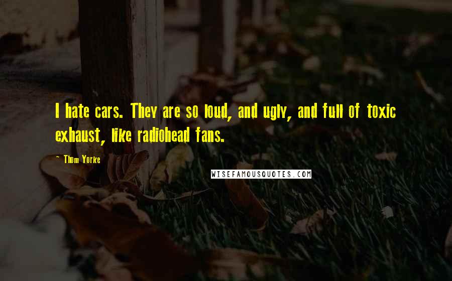 Thom Yorke Quotes: I hate cars. They are so loud, and ugly, and full of toxic exhaust, like radiohead fans.