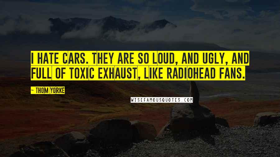 Thom Yorke Quotes: I hate cars. They are so loud, and ugly, and full of toxic exhaust, like radiohead fans.