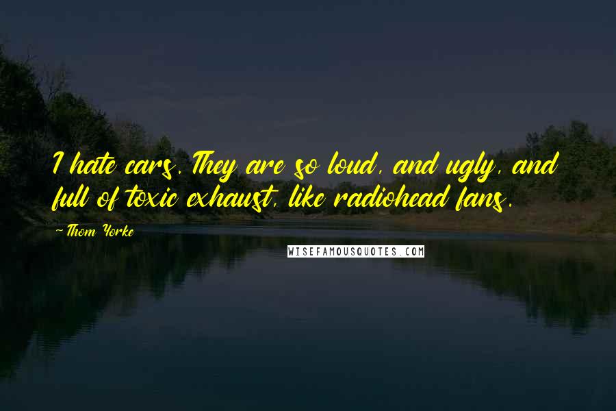 Thom Yorke Quotes: I hate cars. They are so loud, and ugly, and full of toxic exhaust, like radiohead fans.