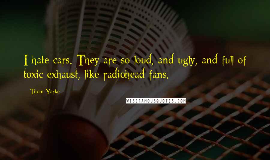 Thom Yorke Quotes: I hate cars. They are so loud, and ugly, and full of toxic exhaust, like radiohead fans.