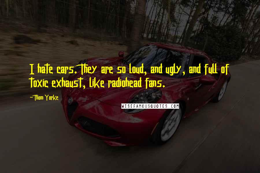 Thom Yorke Quotes: I hate cars. They are so loud, and ugly, and full of toxic exhaust, like radiohead fans.