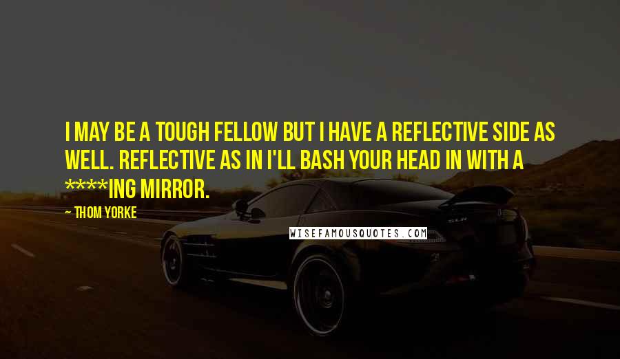 Thom Yorke Quotes: I may be a tough fellow but I have a reflective side as well. Reflective as in I'll bash your head in with a ****ing mirror.