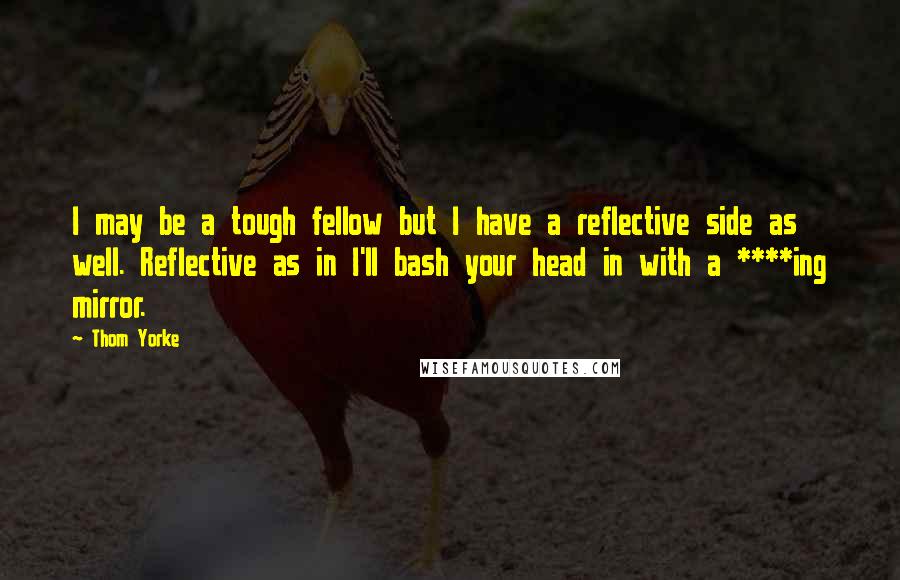 Thom Yorke Quotes: I may be a tough fellow but I have a reflective side as well. Reflective as in I'll bash your head in with a ****ing mirror.