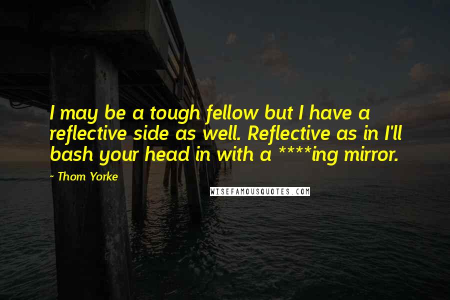 Thom Yorke Quotes: I may be a tough fellow but I have a reflective side as well. Reflective as in I'll bash your head in with a ****ing mirror.