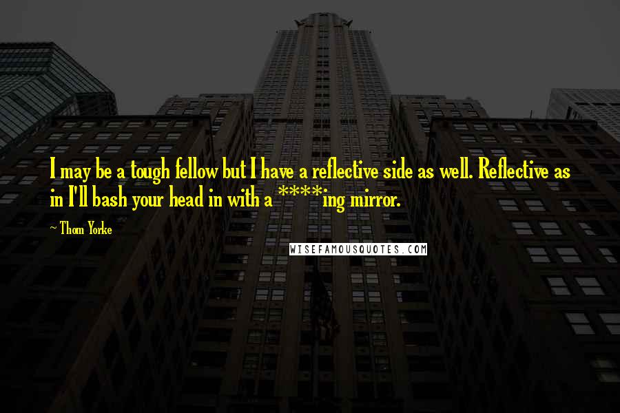 Thom Yorke Quotes: I may be a tough fellow but I have a reflective side as well. Reflective as in I'll bash your head in with a ****ing mirror.