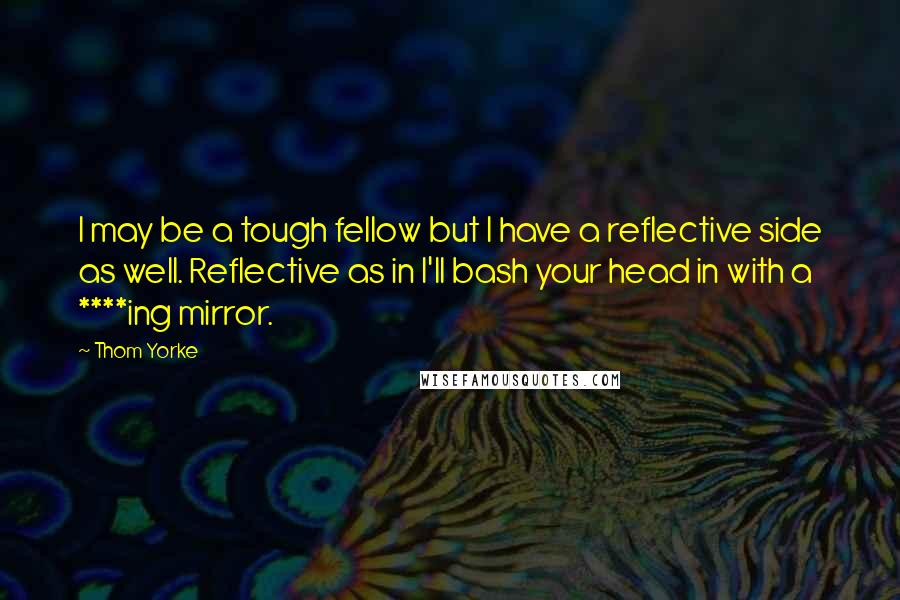 Thom Yorke Quotes: I may be a tough fellow but I have a reflective side as well. Reflective as in I'll bash your head in with a ****ing mirror.