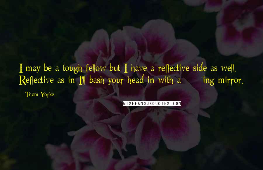 Thom Yorke Quotes: I may be a tough fellow but I have a reflective side as well. Reflective as in I'll bash your head in with a ****ing mirror.