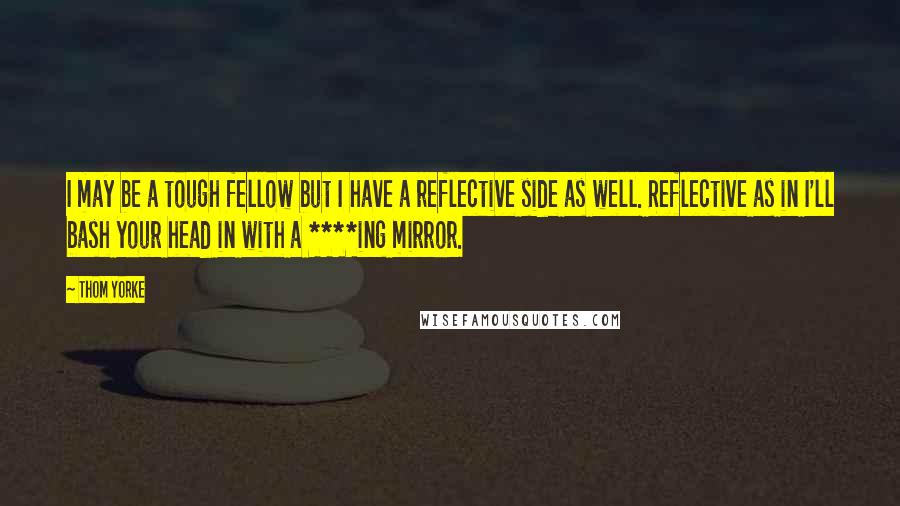 Thom Yorke Quotes: I may be a tough fellow but I have a reflective side as well. Reflective as in I'll bash your head in with a ****ing mirror.