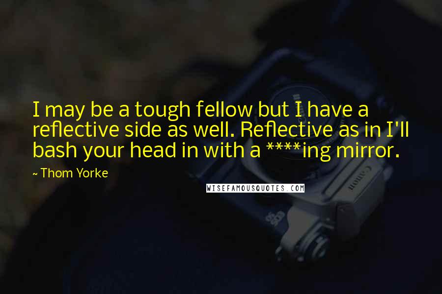 Thom Yorke Quotes: I may be a tough fellow but I have a reflective side as well. Reflective as in I'll bash your head in with a ****ing mirror.