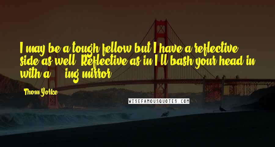 Thom Yorke Quotes: I may be a tough fellow but I have a reflective side as well. Reflective as in I'll bash your head in with a ****ing mirror.