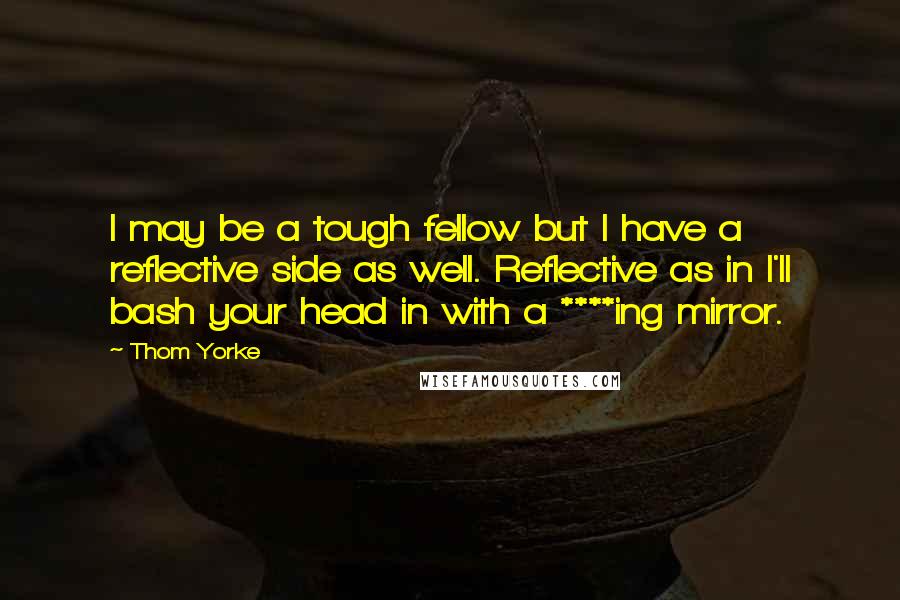 Thom Yorke Quotes: I may be a tough fellow but I have a reflective side as well. Reflective as in I'll bash your head in with a ****ing mirror.