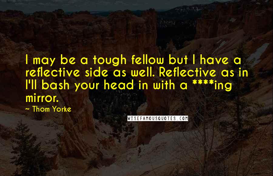Thom Yorke Quotes: I may be a tough fellow but I have a reflective side as well. Reflective as in I'll bash your head in with a ****ing mirror.