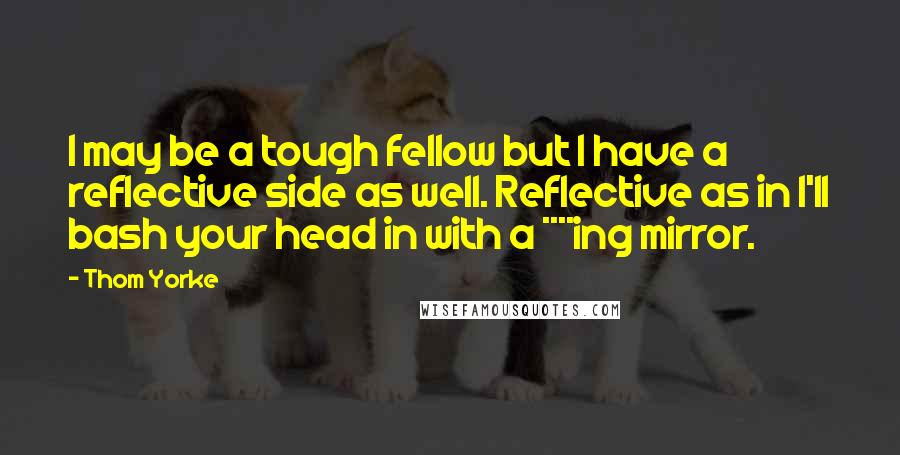 Thom Yorke Quotes: I may be a tough fellow but I have a reflective side as well. Reflective as in I'll bash your head in with a ****ing mirror.