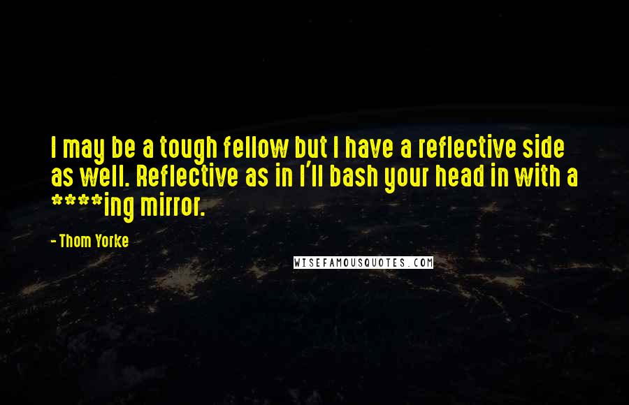 Thom Yorke Quotes: I may be a tough fellow but I have a reflective side as well. Reflective as in I'll bash your head in with a ****ing mirror.