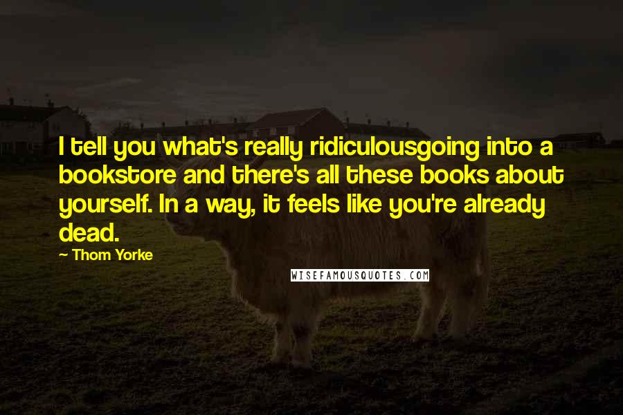 Thom Yorke Quotes: I tell you what's really ridiculousgoing into a bookstore and there's all these books about yourself. In a way, it feels like you're already dead.