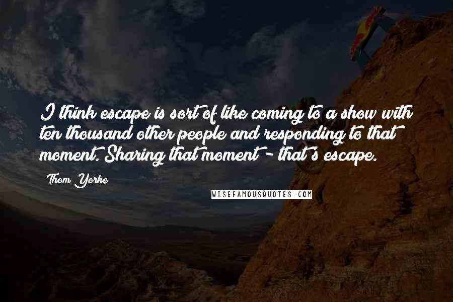 Thom Yorke Quotes: I think escape is sort of like coming to a show with ten thousand other people and responding to that moment. Sharing that moment - that's escape.