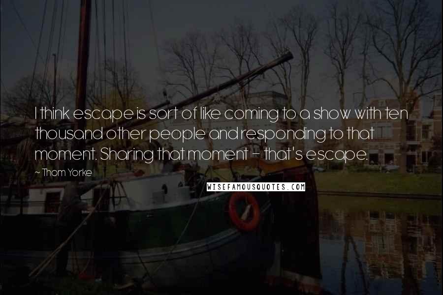 Thom Yorke Quotes: I think escape is sort of like coming to a show with ten thousand other people and responding to that moment. Sharing that moment - that's escape.