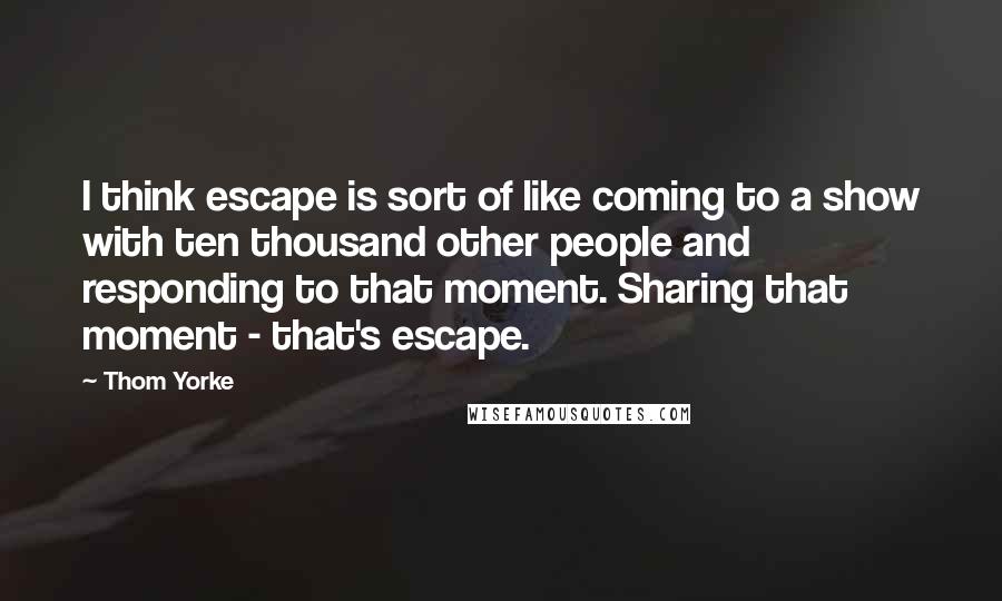 Thom Yorke Quotes: I think escape is sort of like coming to a show with ten thousand other people and responding to that moment. Sharing that moment - that's escape.