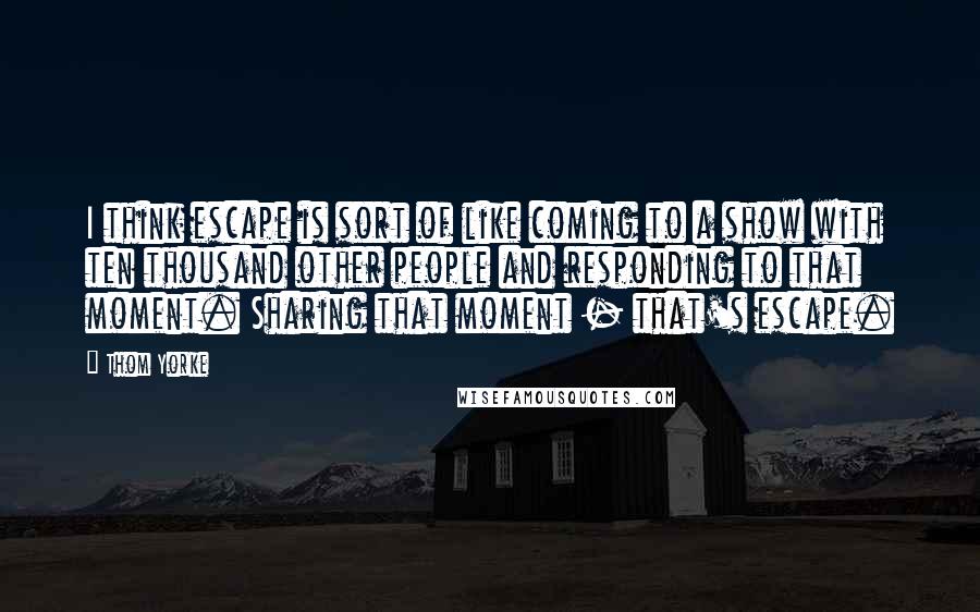 Thom Yorke Quotes: I think escape is sort of like coming to a show with ten thousand other people and responding to that moment. Sharing that moment - that's escape.