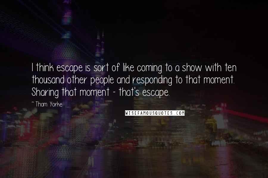 Thom Yorke Quotes: I think escape is sort of like coming to a show with ten thousand other people and responding to that moment. Sharing that moment - that's escape.