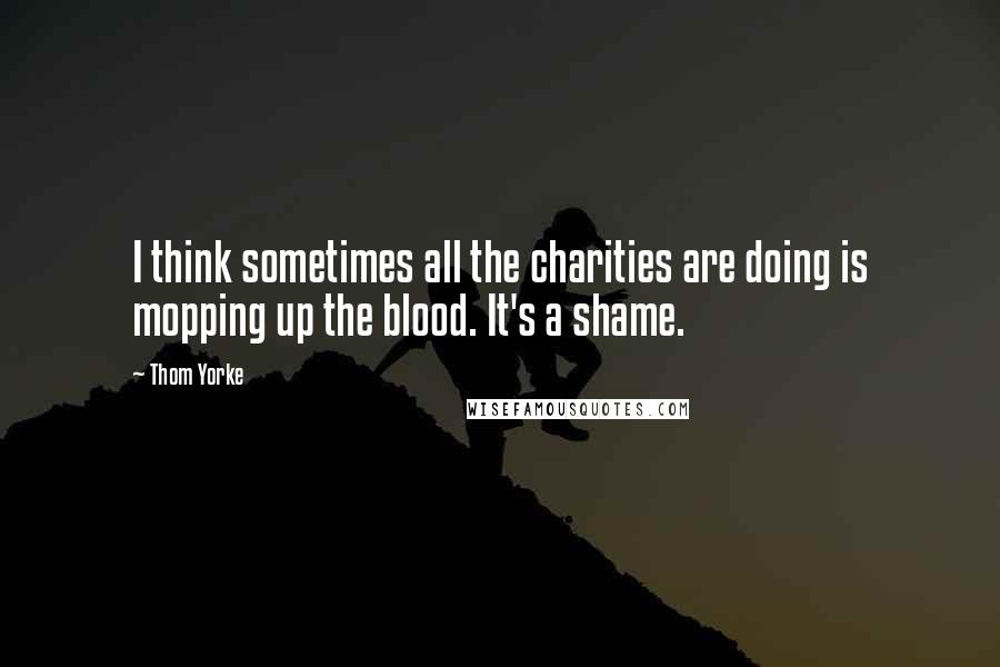 Thom Yorke Quotes: I think sometimes all the charities are doing is mopping up the blood. It's a shame.