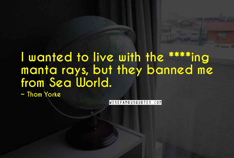 Thom Yorke Quotes: I wanted to live with the ****ing manta rays, but they banned me from Sea World.