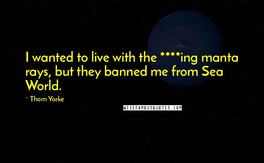 Thom Yorke Quotes: I wanted to live with the ****ing manta rays, but they banned me from Sea World.