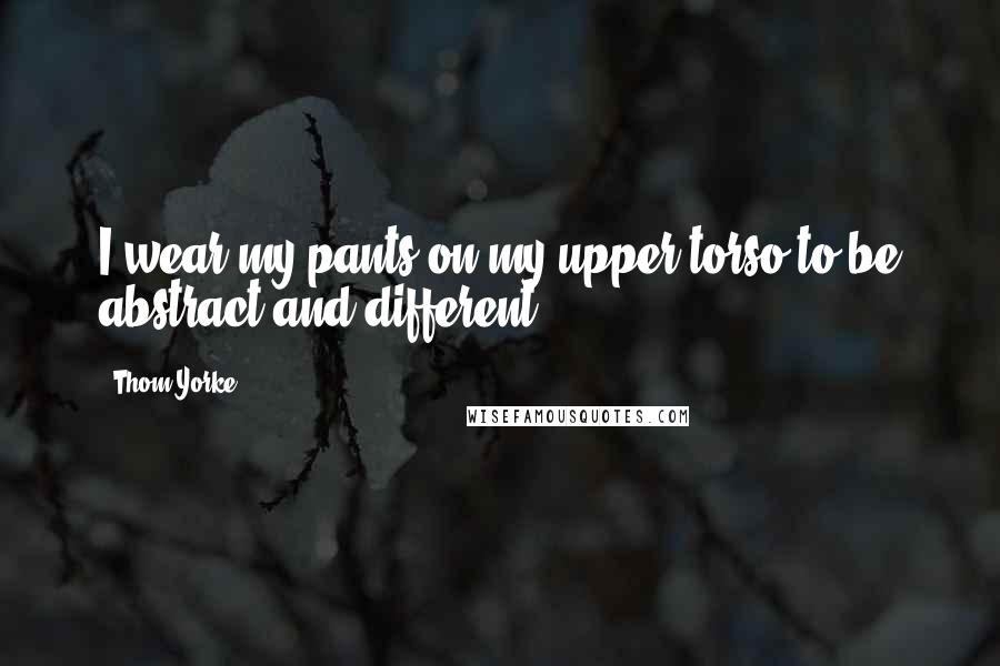 Thom Yorke Quotes: I wear my pants on my upper torso to be abstract and different.