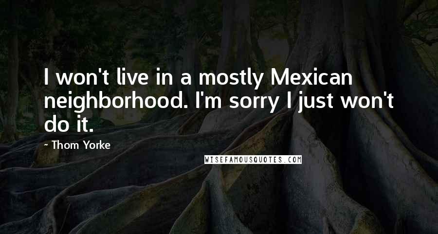 Thom Yorke Quotes: I won't live in a mostly Mexican neighborhood. I'm sorry I just won't do it.