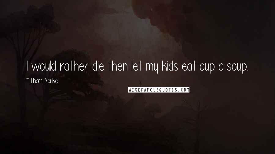 Thom Yorke Quotes: I would rather die then let my kids eat cup a soup.