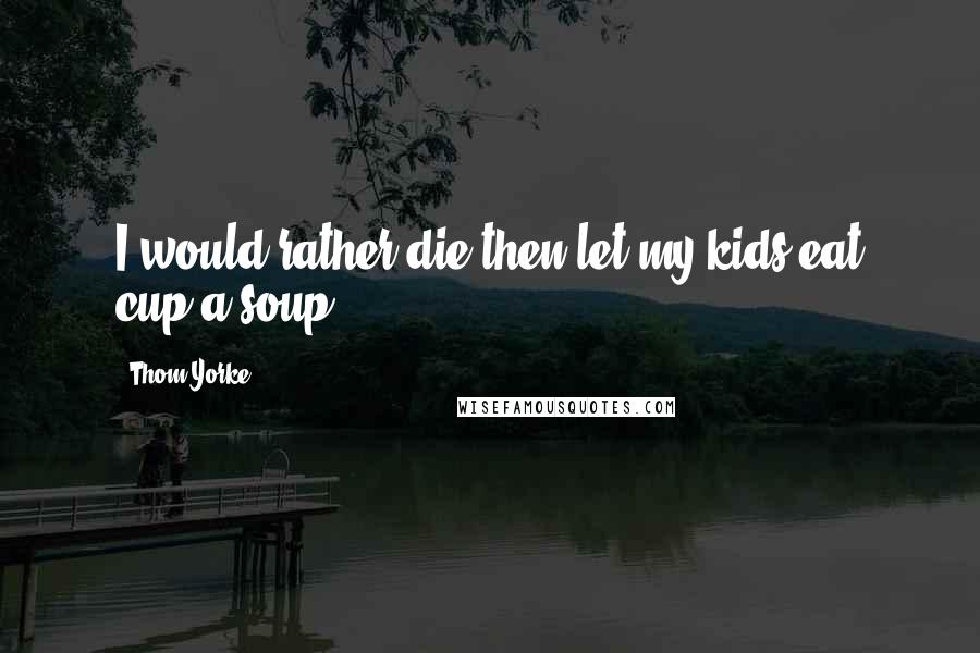 Thom Yorke Quotes: I would rather die then let my kids eat cup a soup.