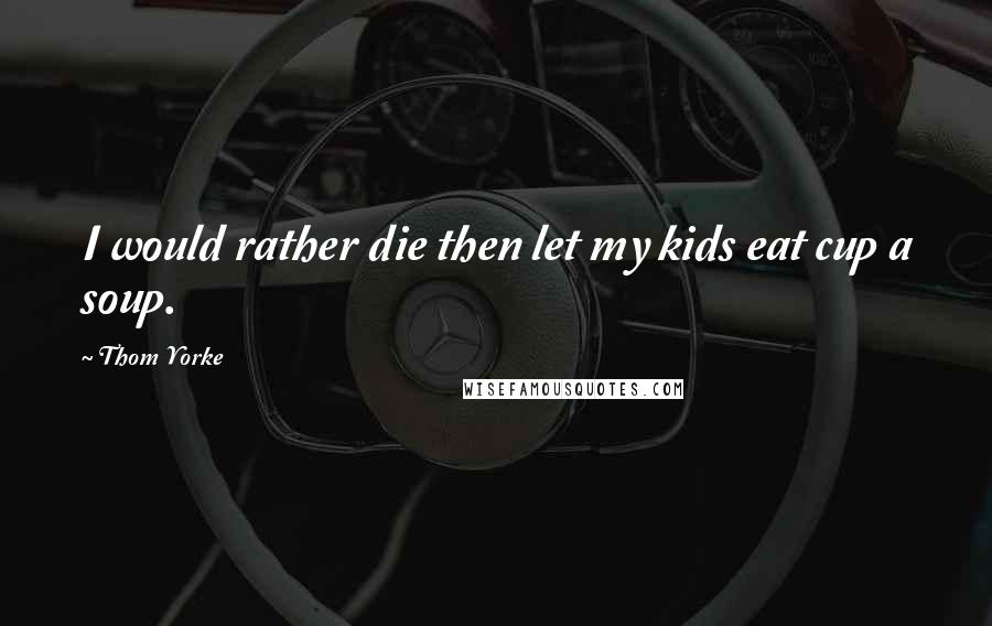 Thom Yorke Quotes: I would rather die then let my kids eat cup a soup.