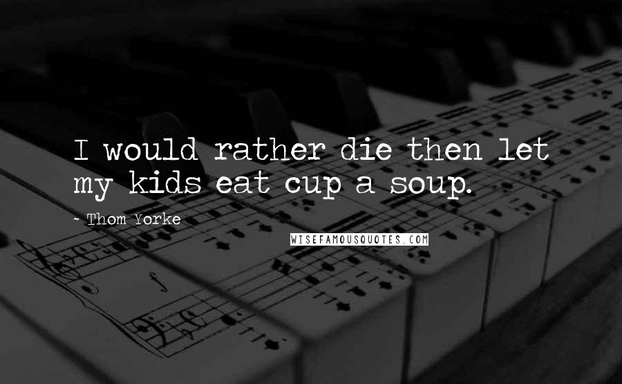 Thom Yorke Quotes: I would rather die then let my kids eat cup a soup.