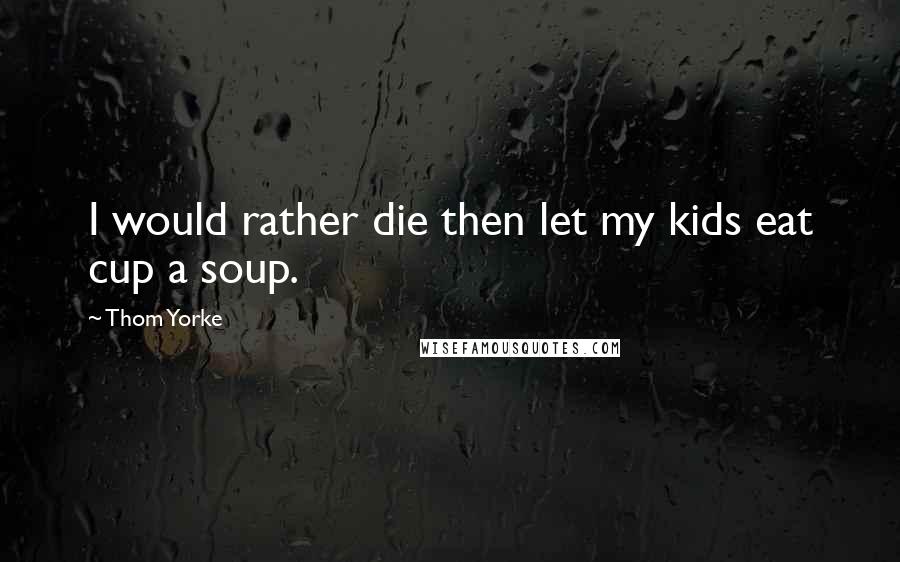 Thom Yorke Quotes: I would rather die then let my kids eat cup a soup.