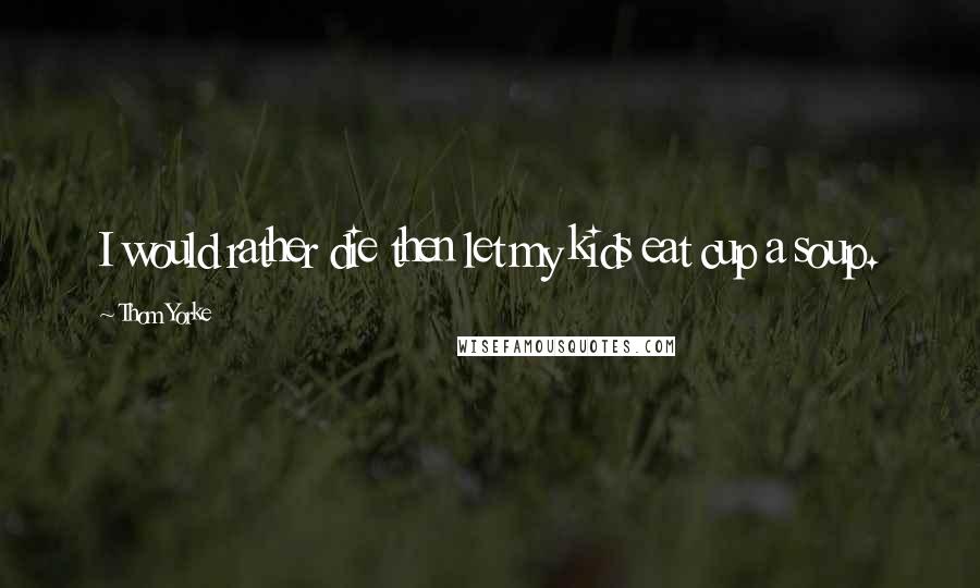 Thom Yorke Quotes: I would rather die then let my kids eat cup a soup.