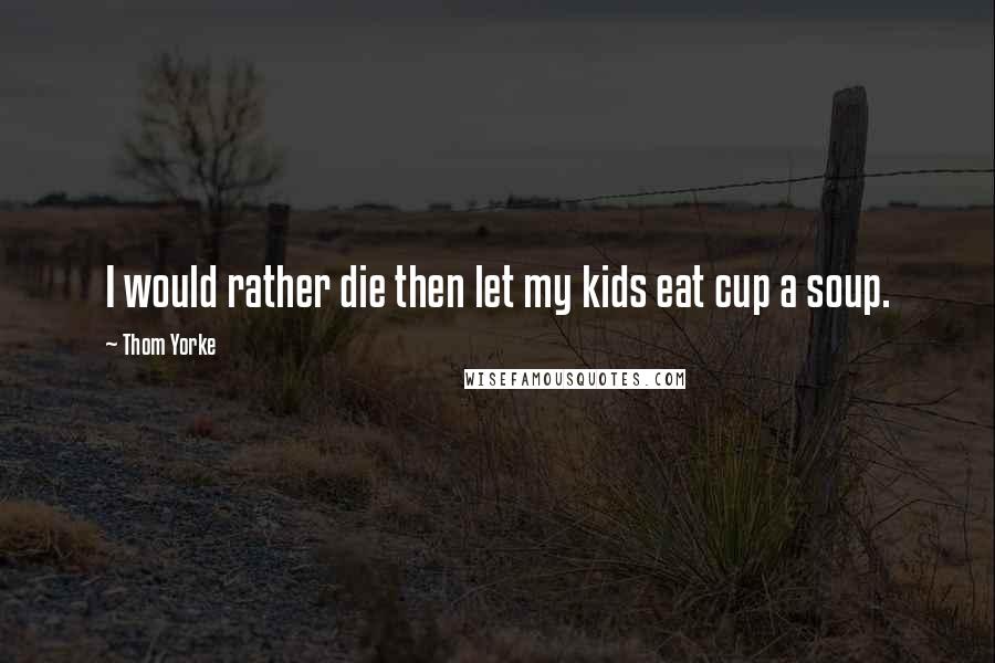 Thom Yorke Quotes: I would rather die then let my kids eat cup a soup.