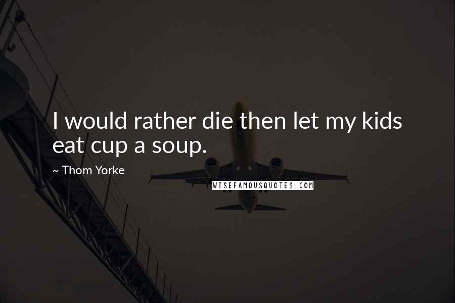 Thom Yorke Quotes: I would rather die then let my kids eat cup a soup.