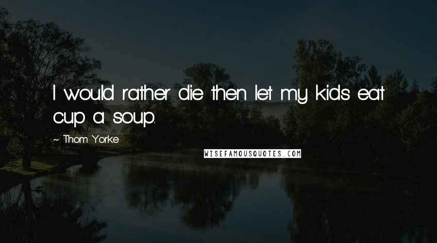 Thom Yorke Quotes: I would rather die then let my kids eat cup a soup.