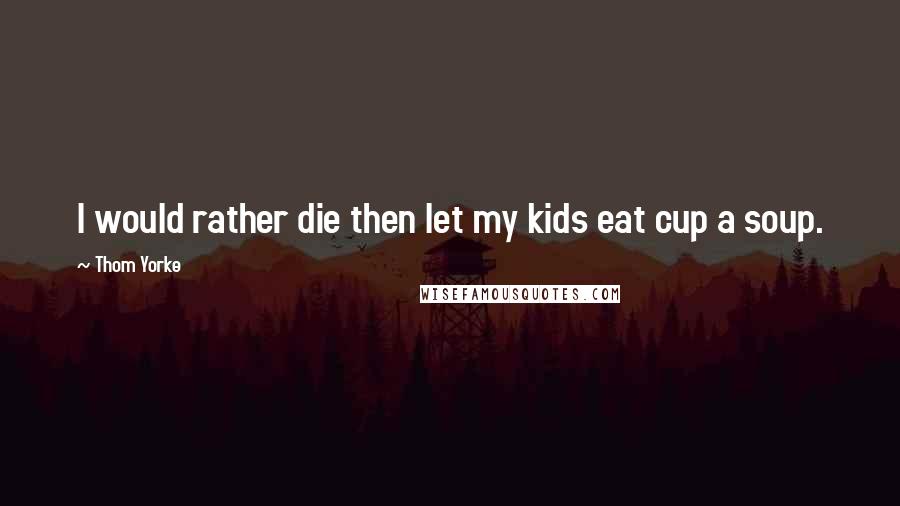 Thom Yorke Quotes: I would rather die then let my kids eat cup a soup.