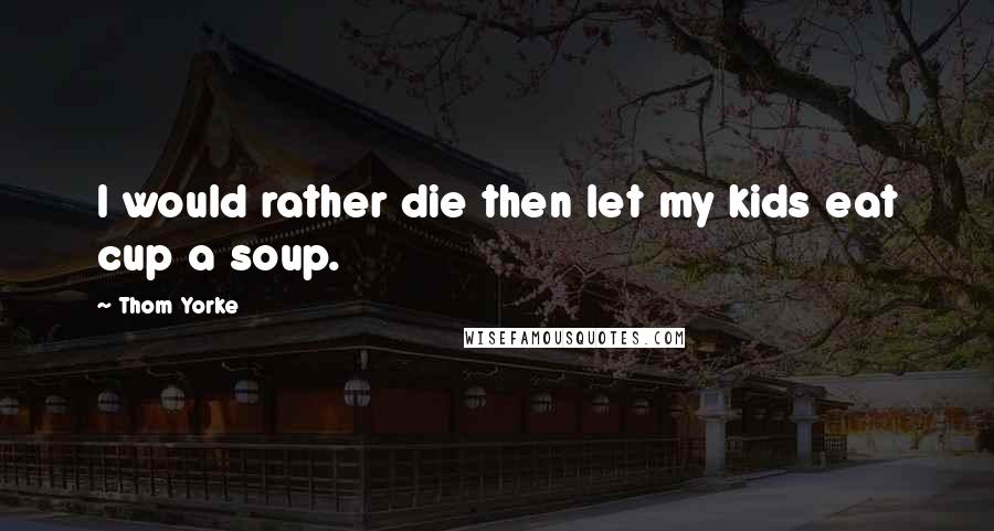 Thom Yorke Quotes: I would rather die then let my kids eat cup a soup.