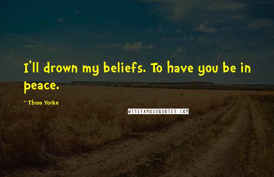Thom Yorke Quotes: I'll drown my beliefs. To have you be in peace.