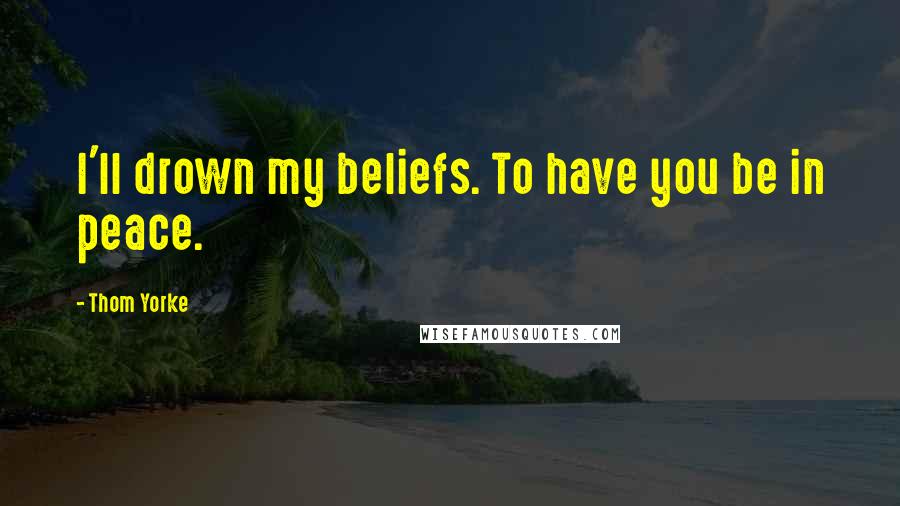 Thom Yorke Quotes: I'll drown my beliefs. To have you be in peace.